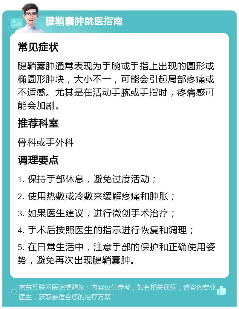 腱鞘囊肿就医指南 常见症状 腱鞘囊肿通常表现为手腕或手指上出现的圆形或椭圆形肿块，大小不一，可能会引起局部疼痛或不适感。尤其是在活动手腕或手指时，疼痛感可能会加剧。 推荐科室 骨科或手外科 调理要点 1. 保持手部休息，避免过度活动； 2. 使用热敷或冷敷来缓解疼痛和肿胀； 3. 如果医生建议，进行微创手术治疗； 4. 手术后按照医生的指示进行恢复和调理； 5. 在日常生活中，注意手部的保护和正确使用姿势，避免再次出现腱鞘囊肿。