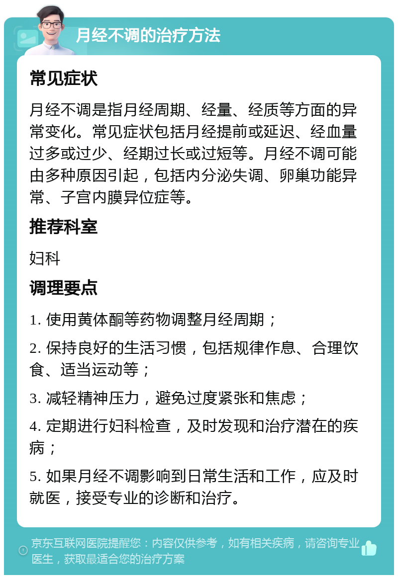 月经不调的治疗方法 常见症状 月经不调是指月经周期、经量、经质等方面的异常变化。常见症状包括月经提前或延迟、经血量过多或过少、经期过长或过短等。月经不调可能由多种原因引起，包括内分泌失调、卵巢功能异常、子宫内膜异位症等。 推荐科室 妇科 调理要点 1. 使用黄体酮等药物调整月经周期； 2. 保持良好的生活习惯，包括规律作息、合理饮食、适当运动等； 3. 减轻精神压力，避免过度紧张和焦虑； 4. 定期进行妇科检查，及时发现和治疗潜在的疾病； 5. 如果月经不调影响到日常生活和工作，应及时就医，接受专业的诊断和治疗。