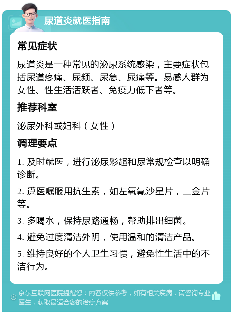 尿道炎就医指南 常见症状 尿道炎是一种常见的泌尿系统感染，主要症状包括尿道疼痛、尿频、尿急、尿痛等。易感人群为女性、性生活活跃者、免疫力低下者等。 推荐科室 泌尿外科或妇科（女性） 调理要点 1. 及时就医，进行泌尿彩超和尿常规检查以明确诊断。 2. 遵医嘱服用抗生素，如左氧氟沙星片，三金片等。 3. 多喝水，保持尿路通畅，帮助排出细菌。 4. 避免过度清洁外阴，使用温和的清洁产品。 5. 维持良好的个人卫生习惯，避免性生活中的不洁行为。