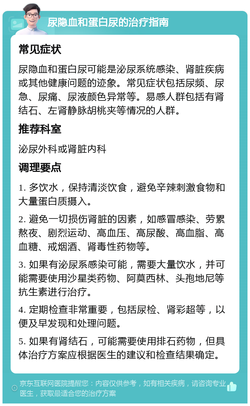 尿隐血和蛋白尿的治疗指南 常见症状 尿隐血和蛋白尿可能是泌尿系统感染、肾脏疾病或其他健康问题的迹象。常见症状包括尿频、尿急、尿痛、尿液颜色异常等。易感人群包括有肾结石、左肾静脉胡桃夹等情况的人群。 推荐科室 泌尿外科或肾脏内科 调理要点 1. 多饮水，保持清淡饮食，避免辛辣刺激食物和大量蛋白质摄入。 2. 避免一切损伤肾脏的因素，如感冒感染、劳累熬夜、剧烈运动、高血压、高尿酸、高血脂、高血糖、戒烟酒、肾毒性药物等。 3. 如果有泌尿系感染可能，需要大量饮水，并可能需要使用沙星类药物、阿莫西林、头孢地尼等抗生素进行治疗。 4. 定期检查非常重要，包括尿检、肾彩超等，以便及早发现和处理问题。 5. 如果有肾结石，可能需要使用排石药物，但具体治疗方案应根据医生的建议和检查结果确定。