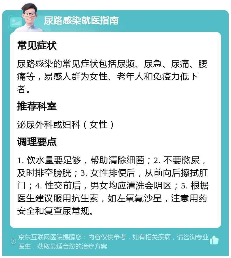 尿路感染就医指南 常见症状 尿路感染的常见症状包括尿频、尿急、尿痛、腰痛等，易感人群为女性、老年人和免疫力低下者。 推荐科室 泌尿外科或妇科（女性） 调理要点 1. 饮水量要足够，帮助清除细菌；2. 不要憋尿，及时排空膀胱；3. 女性排便后，从前向后擦拭肛门；4. 性交前后，男女均应清洗会阴区；5. 根据医生建议服用抗生素，如左氧氟沙星，注意用药安全和复查尿常规。