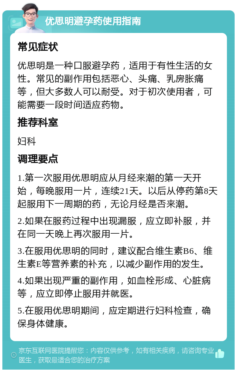 优思明避孕药使用指南 常见症状 优思明是一种口服避孕药，适用于有性生活的女性。常见的副作用包括恶心、头痛、乳房胀痛等，但大多数人可以耐受。对于初次使用者，可能需要一段时间适应药物。 推荐科室 妇科 调理要点 1.第一次服用优思明应从月经来潮的第一天开始，每晚服用一片，连续21天。以后从停药第8天起服用下一周期的药，无论月经是否来潮。 2.如果在服药过程中出现漏服，应立即补服，并在同一天晚上再次服用一片。 3.在服用优思明的同时，建议配合维生素B6、维生素E等营养素的补充，以减少副作用的发生。 4.如果出现严重的副作用，如血栓形成、心脏病等，应立即停止服用并就医。 5.在服用优思明期间，应定期进行妇科检查，确保身体健康。