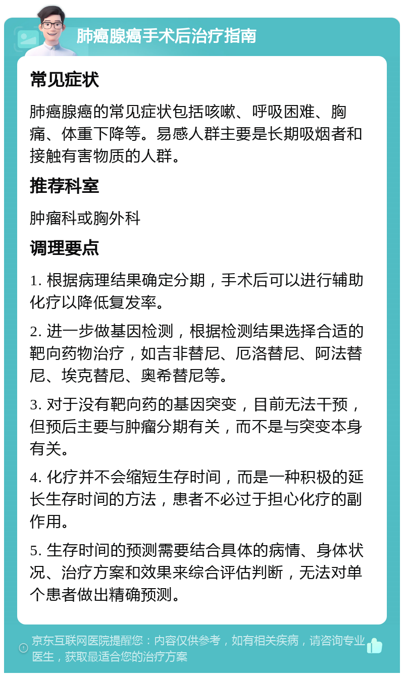 肺癌腺癌手术后治疗指南 常见症状 肺癌腺癌的常见症状包括咳嗽、呼吸困难、胸痛、体重下降等。易感人群主要是长期吸烟者和接触有害物质的人群。 推荐科室 肿瘤科或胸外科 调理要点 1. 根据病理结果确定分期，手术后可以进行辅助化疗以降低复发率。 2. 进一步做基因检测，根据检测结果选择合适的靶向药物治疗，如吉非替尼、厄洛替尼、阿法替尼、埃克替尼、奥希替尼等。 3. 对于没有靶向药的基因突变，目前无法干预，但预后主要与肿瘤分期有关，而不是与突变本身有关。 4. 化疗并不会缩短生存时间，而是一种积极的延长生存时间的方法，患者不必过于担心化疗的副作用。 5. 生存时间的预测需要结合具体的病情、身体状况、治疗方案和效果来综合评估判断，无法对单个患者做出精确预测。