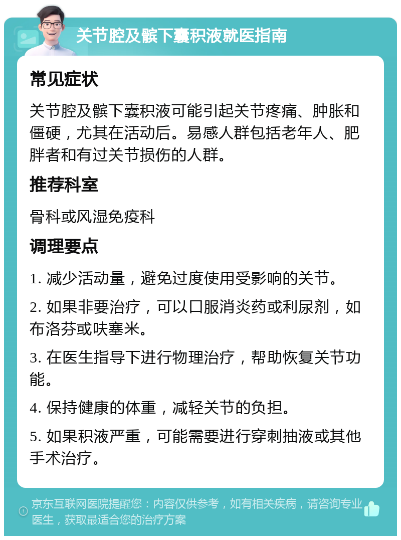 关节腔及髌下囊积液就医指南 常见症状 关节腔及髌下囊积液可能引起关节疼痛、肿胀和僵硬，尤其在活动后。易感人群包括老年人、肥胖者和有过关节损伤的人群。 推荐科室 骨科或风湿免疫科 调理要点 1. 减少活动量，避免过度使用受影响的关节。 2. 如果非要治疗，可以口服消炎药或利尿剂，如布洛芬或呋塞米。 3. 在医生指导下进行物理治疗，帮助恢复关节功能。 4. 保持健康的体重，减轻关节的负担。 5. 如果积液严重，可能需要进行穿刺抽液或其他手术治疗。