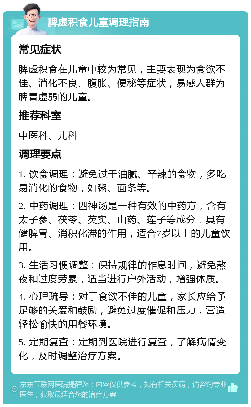 脾虚积食儿童调理指南 常见症状 脾虚积食在儿童中较为常见，主要表现为食欲不佳、消化不良、腹胀、便秘等症状，易感人群为脾胃虚弱的儿童。 推荐科室 中医科、儿科 调理要点 1. 饮食调理：避免过于油腻、辛辣的食物，多吃易消化的食物，如粥、面条等。 2. 中药调理：四神汤是一种有效的中药方，含有太子参、茯苓、芡实、山药、莲子等成分，具有健脾胃、消积化滞的作用，适合7岁以上的儿童饮用。 3. 生活习惯调整：保持规律的作息时间，避免熬夜和过度劳累，适当进行户外活动，增强体质。 4. 心理疏导：对于食欲不佳的儿童，家长应给予足够的关爱和鼓励，避免过度催促和压力，营造轻松愉快的用餐环境。 5. 定期复查：定期到医院进行复查，了解病情变化，及时调整治疗方案。