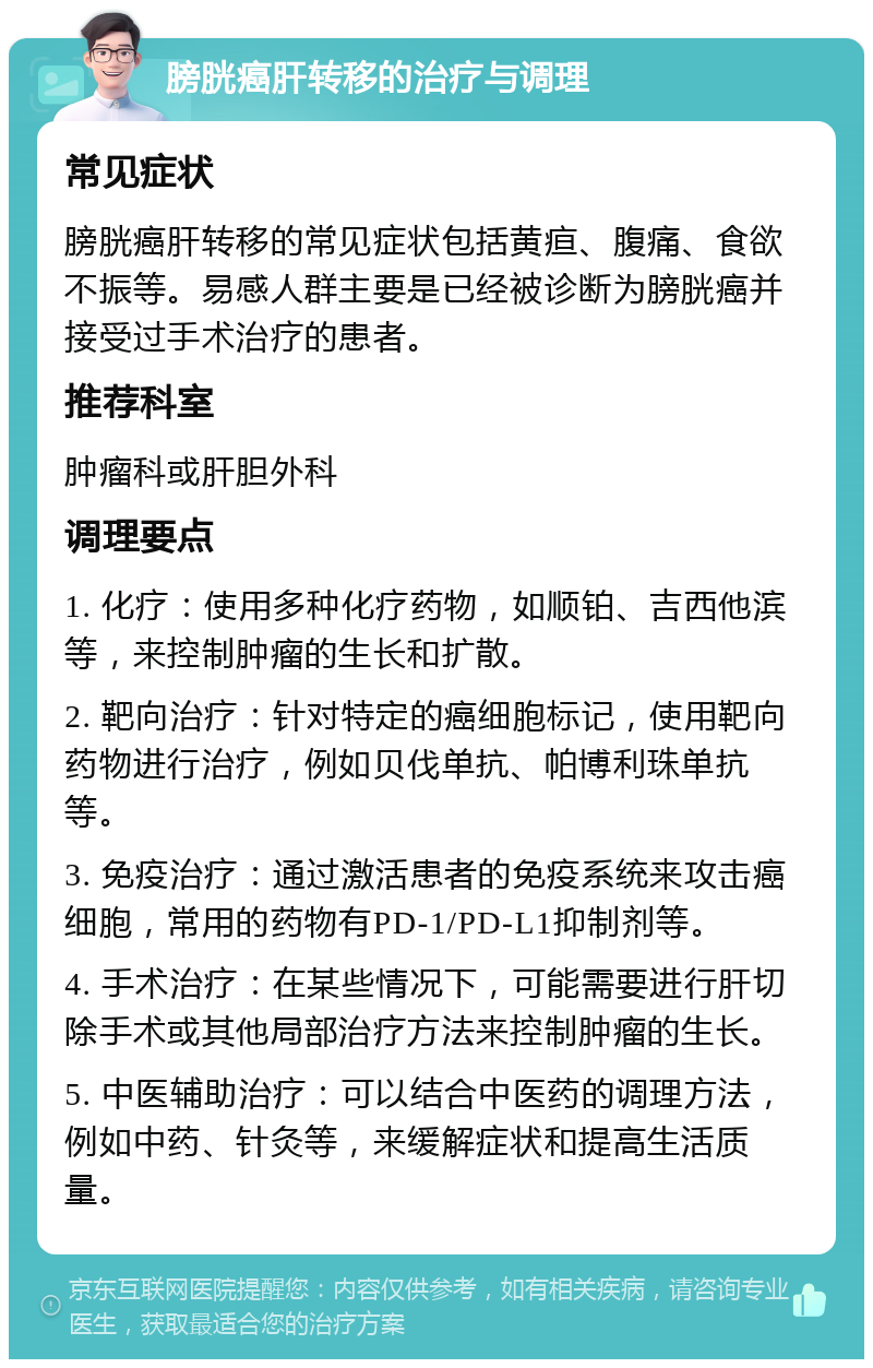 膀胱癌肝转移的治疗与调理 常见症状 膀胱癌肝转移的常见症状包括黄疸、腹痛、食欲不振等。易感人群主要是已经被诊断为膀胱癌并接受过手术治疗的患者。 推荐科室 肿瘤科或肝胆外科 调理要点 1. 化疗：使用多种化疗药物，如顺铂、吉西他滨等，来控制肿瘤的生长和扩散。 2. 靶向治疗：针对特定的癌细胞标记，使用靶向药物进行治疗，例如贝伐单抗、帕博利珠单抗等。 3. 免疫治疗：通过激活患者的免疫系统来攻击癌细胞，常用的药物有PD-1/PD-L1抑制剂等。 4. 手术治疗：在某些情况下，可能需要进行肝切除手术或其他局部治疗方法来控制肿瘤的生长。 5. 中医辅助治疗：可以结合中医药的调理方法，例如中药、针灸等，来缓解症状和提高生活质量。