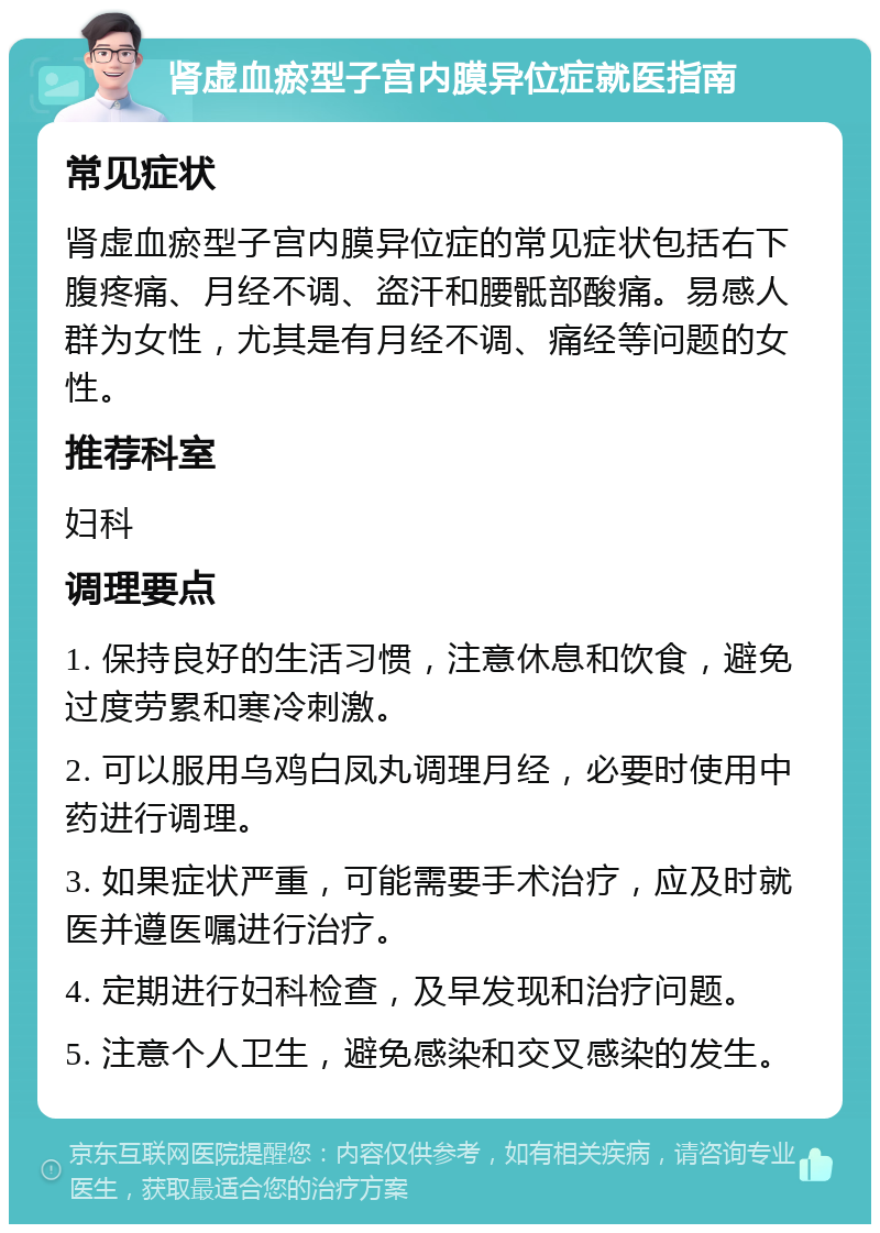 肾虚血瘀型子宫内膜异位症就医指南 常见症状 肾虚血瘀型子宫内膜异位症的常见症状包括右下腹疼痛、月经不调、盗汗和腰骶部酸痛。易感人群为女性，尤其是有月经不调、痛经等问题的女性。 推荐科室 妇科 调理要点 1. 保持良好的生活习惯，注意休息和饮食，避免过度劳累和寒冷刺激。 2. 可以服用乌鸡白凤丸调理月经，必要时使用中药进行调理。 3. 如果症状严重，可能需要手术治疗，应及时就医并遵医嘱进行治疗。 4. 定期进行妇科检查，及早发现和治疗问题。 5. 注意个人卫生，避免感染和交叉感染的发生。