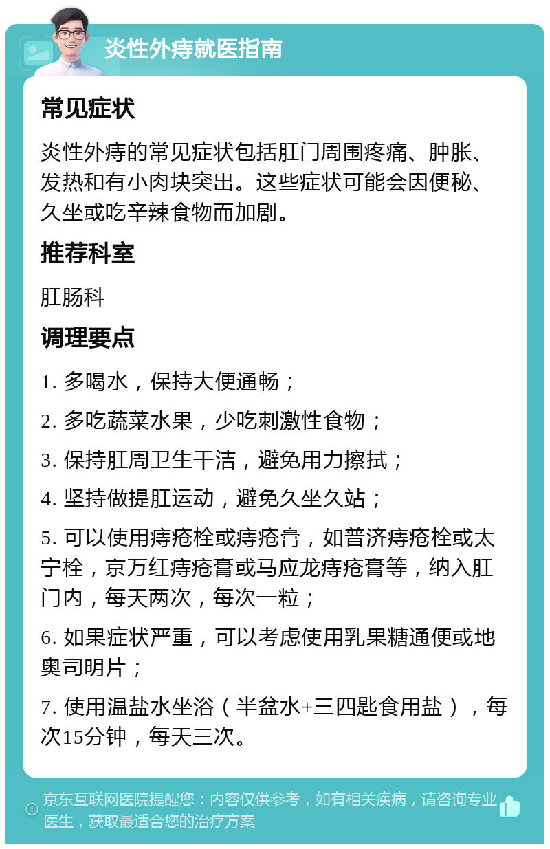 炎性外痔就医指南 常见症状 炎性外痔的常见症状包括肛门周围疼痛、肿胀、发热和有小肉块突出。这些症状可能会因便秘、久坐或吃辛辣食物而加剧。 推荐科室 肛肠科 调理要点 1. 多喝水，保持大便通畅； 2. 多吃蔬菜水果，少吃刺激性食物； 3. 保持肛周卫生干洁，避免用力擦拭； 4. 坚持做提肛运动，避免久坐久站； 5. 可以使用痔疮栓或痔疮膏，如普济痔疮栓或太宁栓，京万红痔疮膏或马应龙痔疮膏等，纳入肛门内，每天两次，每次一粒； 6. 如果症状严重，可以考虑使用乳果糖通便或地奥司明片； 7. 使用温盐水坐浴（半盆水+三四匙食用盐），每次15分钟，每天三次。