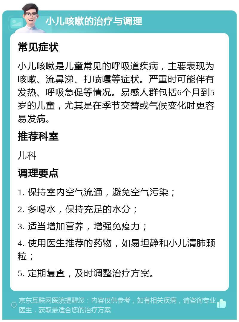 小儿咳嗽的治疗与调理 常见症状 小儿咳嗽是儿童常见的呼吸道疾病，主要表现为咳嗽、流鼻涕、打喷嚏等症状。严重时可能伴有发热、呼吸急促等情况。易感人群包括6个月到5岁的儿童，尤其是在季节交替或气候变化时更容易发病。 推荐科室 儿科 调理要点 1. 保持室内空气流通，避免空气污染； 2. 多喝水，保持充足的水分； 3. 适当增加营养，增强免疫力； 4. 使用医生推荐的药物，如易坦静和小儿清肺颗粒； 5. 定期复查，及时调整治疗方案。