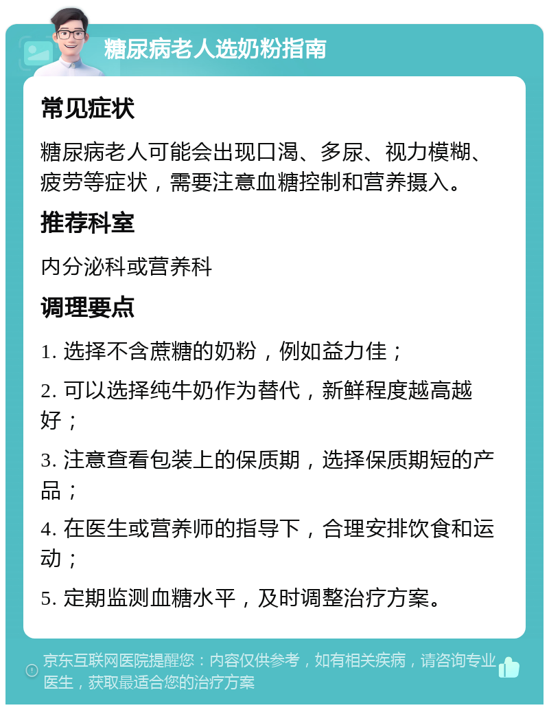 糖尿病老人选奶粉指南 常见症状 糖尿病老人可能会出现口渴、多尿、视力模糊、疲劳等症状，需要注意血糖控制和营养摄入。 推荐科室 内分泌科或营养科 调理要点 1. 选择不含蔗糖的奶粉，例如益力佳； 2. 可以选择纯牛奶作为替代，新鲜程度越高越好； 3. 注意查看包装上的保质期，选择保质期短的产品； 4. 在医生或营养师的指导下，合理安排饮食和运动； 5. 定期监测血糖水平，及时调整治疗方案。