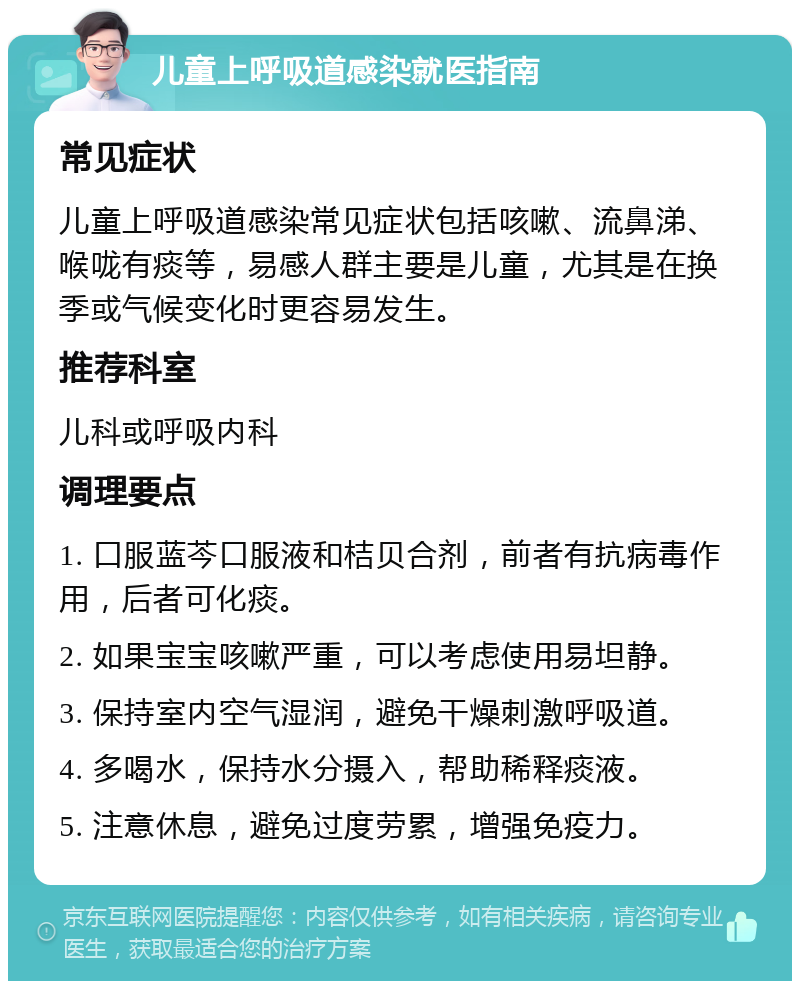 儿童上呼吸道感染就医指南 常见症状 儿童上呼吸道感染常见症状包括咳嗽、流鼻涕、喉咙有痰等，易感人群主要是儿童，尤其是在换季或气候变化时更容易发生。 推荐科室 儿科或呼吸内科 调理要点 1. 口服蓝芩口服液和桔贝合剂，前者有抗病毒作用，后者可化痰。 2. 如果宝宝咳嗽严重，可以考虑使用易坦静。 3. 保持室内空气湿润，避免干燥刺激呼吸道。 4. 多喝水，保持水分摄入，帮助稀释痰液。 5. 注意休息，避免过度劳累，增强免疫力。