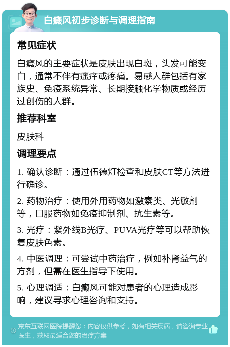 白癜风初步诊断与调理指南 常见症状 白癜风的主要症状是皮肤出现白斑，头发可能变白，通常不伴有瘙痒或疼痛。易感人群包括有家族史、免疫系统异常、长期接触化学物质或经历过创伤的人群。 推荐科室 皮肤科 调理要点 1. 确认诊断：通过伍德灯检查和皮肤CT等方法进行确诊。 2. 药物治疗：使用外用药物如激素类、光敏剂等，口服药物如免疫抑制剂、抗生素等。 3. 光疗：紫外线B光疗、PUVA光疗等可以帮助恢复皮肤色素。 4. 中医调理：可尝试中药治疗，例如补肾益气的方剂，但需在医生指导下使用。 5. 心理调适：白癜风可能对患者的心理造成影响，建议寻求心理咨询和支持。