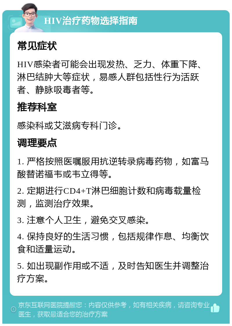 HIV治疗药物选择指南 常见症状 HIV感染者可能会出现发热、乏力、体重下降、淋巴结肿大等症状，易感人群包括性行为活跃者、静脉吸毒者等。 推荐科室 感染科或艾滋病专科门诊。 调理要点 1. 严格按照医嘱服用抗逆转录病毒药物，如富马酸替诺福韦或韦立得等。 2. 定期进行CD4+T淋巴细胞计数和病毒载量检测，监测治疗效果。 3. 注意个人卫生，避免交叉感染。 4. 保持良好的生活习惯，包括规律作息、均衡饮食和适量运动。 5. 如出现副作用或不适，及时告知医生并调整治疗方案。