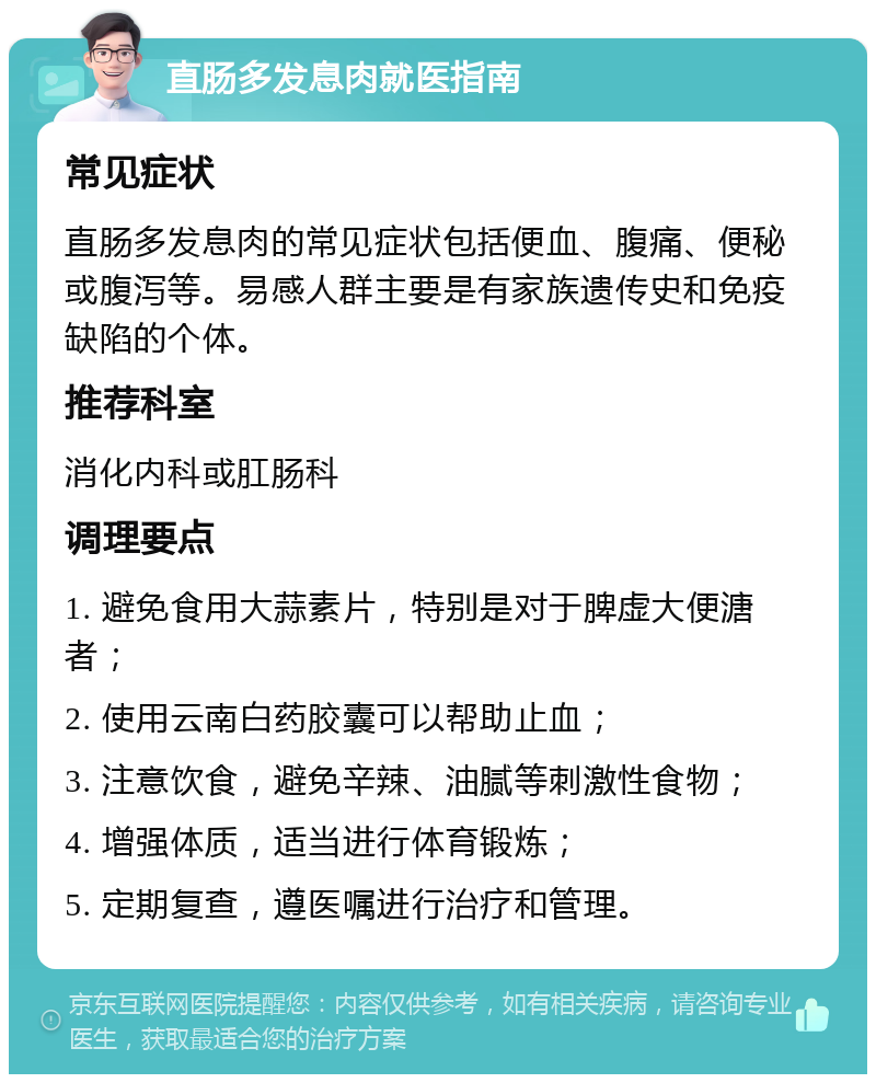 直肠多发息肉就医指南 常见症状 直肠多发息肉的常见症状包括便血、腹痛、便秘或腹泻等。易感人群主要是有家族遗传史和免疫缺陷的个体。 推荐科室 消化内科或肛肠科 调理要点 1. 避免食用大蒜素片，特别是对于脾虚大便溏者； 2. 使用云南白药胶囊可以帮助止血； 3. 注意饮食，避免辛辣、油腻等刺激性食物； 4. 增强体质，适当进行体育锻炼； 5. 定期复查，遵医嘱进行治疗和管理。