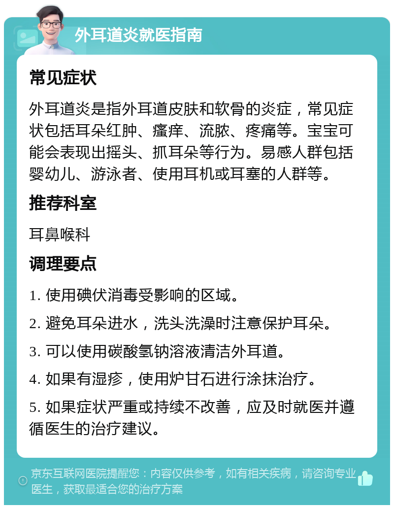 外耳道炎就医指南 常见症状 外耳道炎是指外耳道皮肤和软骨的炎症，常见症状包括耳朵红肿、瘙痒、流脓、疼痛等。宝宝可能会表现出摇头、抓耳朵等行为。易感人群包括婴幼儿、游泳者、使用耳机或耳塞的人群等。 推荐科室 耳鼻喉科 调理要点 1. 使用碘伏消毒受影响的区域。 2. 避免耳朵进水，洗头洗澡时注意保护耳朵。 3. 可以使用碳酸氢钠溶液清洁外耳道。 4. 如果有湿疹，使用炉甘石进行涂抹治疗。 5. 如果症状严重或持续不改善，应及时就医并遵循医生的治疗建议。