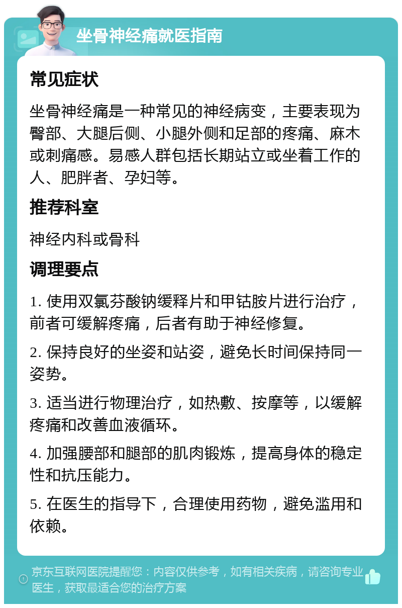 坐骨神经痛就医指南 常见症状 坐骨神经痛是一种常见的神经病变，主要表现为臀部、大腿后侧、小腿外侧和足部的疼痛、麻木或刺痛感。易感人群包括长期站立或坐着工作的人、肥胖者、孕妇等。 推荐科室 神经内科或骨科 调理要点 1. 使用双氯芬酸钠缓释片和甲钴胺片进行治疗，前者可缓解疼痛，后者有助于神经修复。 2. 保持良好的坐姿和站姿，避免长时间保持同一姿势。 3. 适当进行物理治疗，如热敷、按摩等，以缓解疼痛和改善血液循环。 4. 加强腰部和腿部的肌肉锻炼，提高身体的稳定性和抗压能力。 5. 在医生的指导下，合理使用药物，避免滥用和依赖。