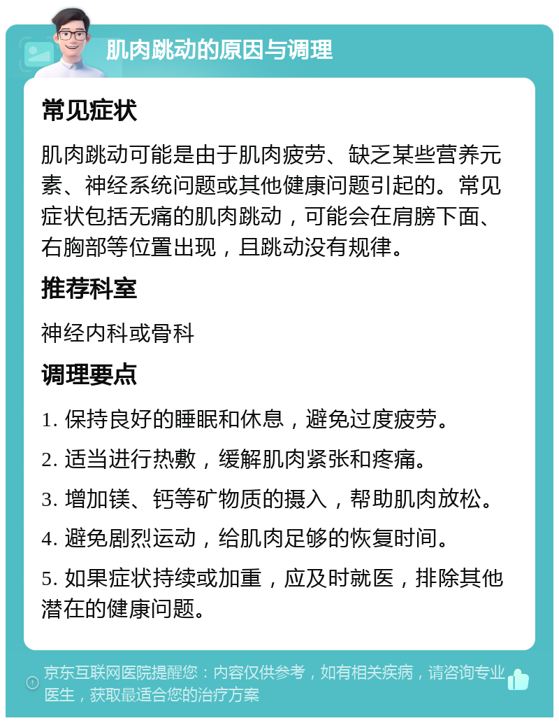 肌肉跳动的原因与调理 常见症状 肌肉跳动可能是由于肌肉疲劳、缺乏某些营养元素、神经系统问题或其他健康问题引起的。常见症状包括无痛的肌肉跳动，可能会在肩膀下面、右胸部等位置出现，且跳动没有规律。 推荐科室 神经内科或骨科 调理要点 1. 保持良好的睡眠和休息，避免过度疲劳。 2. 适当进行热敷，缓解肌肉紧张和疼痛。 3. 增加镁、钙等矿物质的摄入，帮助肌肉放松。 4. 避免剧烈运动，给肌肉足够的恢复时间。 5. 如果症状持续或加重，应及时就医，排除其他潜在的健康问题。