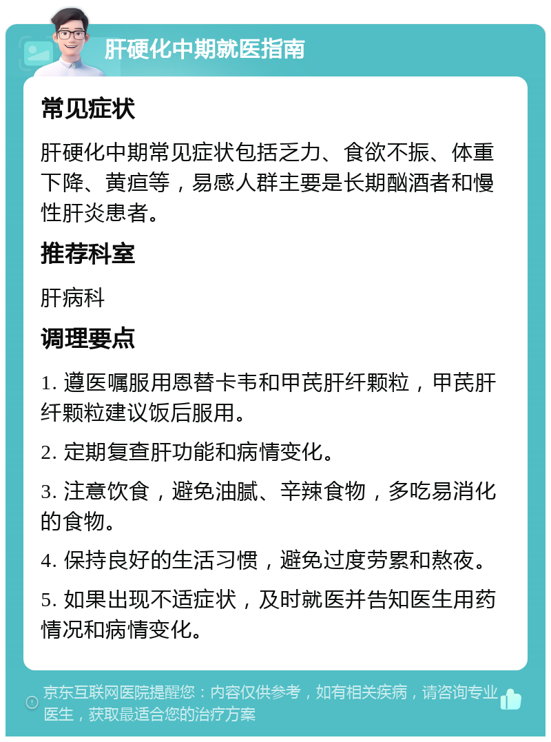 肝硬化中期就医指南 常见症状 肝硬化中期常见症状包括乏力、食欲不振、体重下降、黄疸等，易感人群主要是长期酗酒者和慢性肝炎患者。 推荐科室 肝病科 调理要点 1. 遵医嘱服用恩替卡韦和甲芪肝纤颗粒，甲芪肝纤颗粒建议饭后服用。 2. 定期复查肝功能和病情变化。 3. 注意饮食，避免油腻、辛辣食物，多吃易消化的食物。 4. 保持良好的生活习惯，避免过度劳累和熬夜。 5. 如果出现不适症状，及时就医并告知医生用药情况和病情变化。