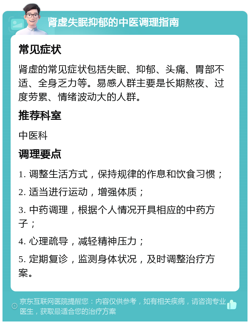 肾虚失眠抑郁的中医调理指南 常见症状 肾虚的常见症状包括失眠、抑郁、头痛、胃部不适、全身乏力等。易感人群主要是长期熬夜、过度劳累、情绪波动大的人群。 推荐科室 中医科 调理要点 1. 调整生活方式，保持规律的作息和饮食习惯； 2. 适当进行运动，增强体质； 3. 中药调理，根据个人情况开具相应的中药方子； 4. 心理疏导，减轻精神压力； 5. 定期复诊，监测身体状况，及时调整治疗方案。