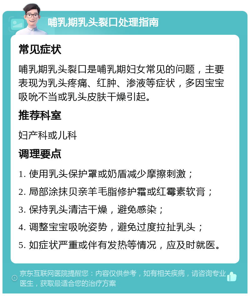 哺乳期乳头裂口处理指南 常见症状 哺乳期乳头裂口是哺乳期妇女常见的问题，主要表现为乳头疼痛、红肿、渗液等症状，多因宝宝吸吮不当或乳头皮肤干燥引起。 推荐科室 妇产科或儿科 调理要点 1. 使用乳头保护罩或奶盾减少摩擦刺激； 2. 局部涂抹贝亲羊毛脂修护霜或红霉素软膏； 3. 保持乳头清洁干燥，避免感染； 4. 调整宝宝吸吮姿势，避免过度拉扯乳头； 5. 如症状严重或伴有发热等情况，应及时就医。