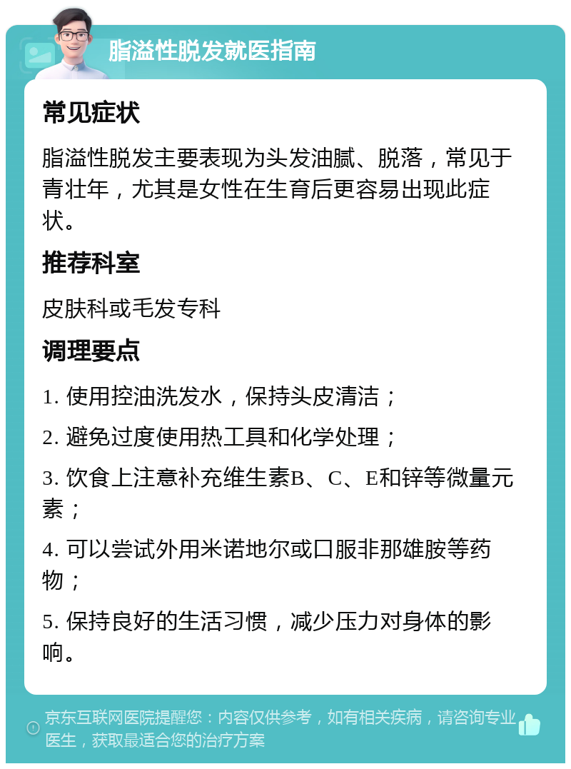 脂溢性脱发就医指南 常见症状 脂溢性脱发主要表现为头发油腻、脱落，常见于青壮年，尤其是女性在生育后更容易出现此症状。 推荐科室 皮肤科或毛发专科 调理要点 1. 使用控油洗发水，保持头皮清洁； 2. 避免过度使用热工具和化学处理； 3. 饮食上注意补充维生素B、C、E和锌等微量元素； 4. 可以尝试外用米诺地尔或口服非那雄胺等药物； 5. 保持良好的生活习惯，减少压力对身体的影响。