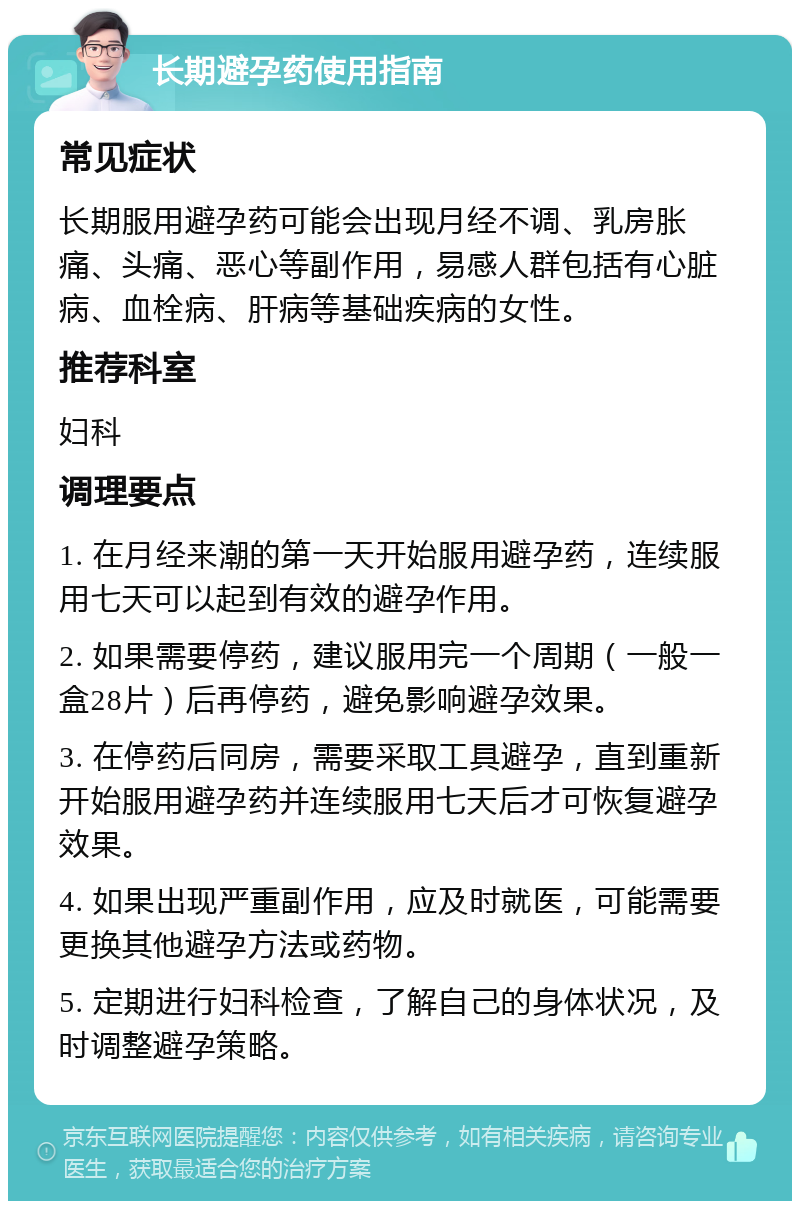 长期避孕药使用指南 常见症状 长期服用避孕药可能会出现月经不调、乳房胀痛、头痛、恶心等副作用，易感人群包括有心脏病、血栓病、肝病等基础疾病的女性。 推荐科室 妇科 调理要点 1. 在月经来潮的第一天开始服用避孕药，连续服用七天可以起到有效的避孕作用。 2. 如果需要停药，建议服用完一个周期（一般一盒28片）后再停药，避免影响避孕效果。 3. 在停药后同房，需要采取工具避孕，直到重新开始服用避孕药并连续服用七天后才可恢复避孕效果。 4. 如果出现严重副作用，应及时就医，可能需要更换其他避孕方法或药物。 5. 定期进行妇科检查，了解自己的身体状况，及时调整避孕策略。