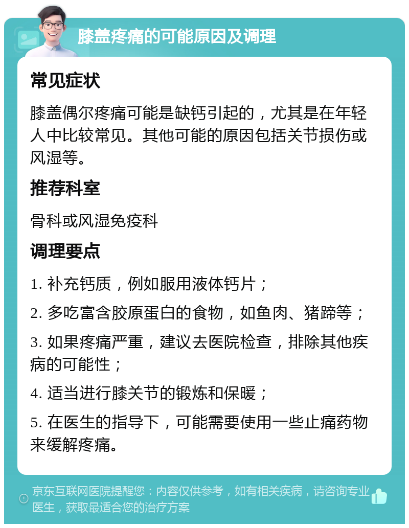 膝盖疼痛的可能原因及调理 常见症状 膝盖偶尔疼痛可能是缺钙引起的，尤其是在年轻人中比较常见。其他可能的原因包括关节损伤或风湿等。 推荐科室 骨科或风湿免疫科 调理要点 1. 补充钙质，例如服用液体钙片； 2. 多吃富含胶原蛋白的食物，如鱼肉、猪蹄等； 3. 如果疼痛严重，建议去医院检查，排除其他疾病的可能性； 4. 适当进行膝关节的锻炼和保暖； 5. 在医生的指导下，可能需要使用一些止痛药物来缓解疼痛。