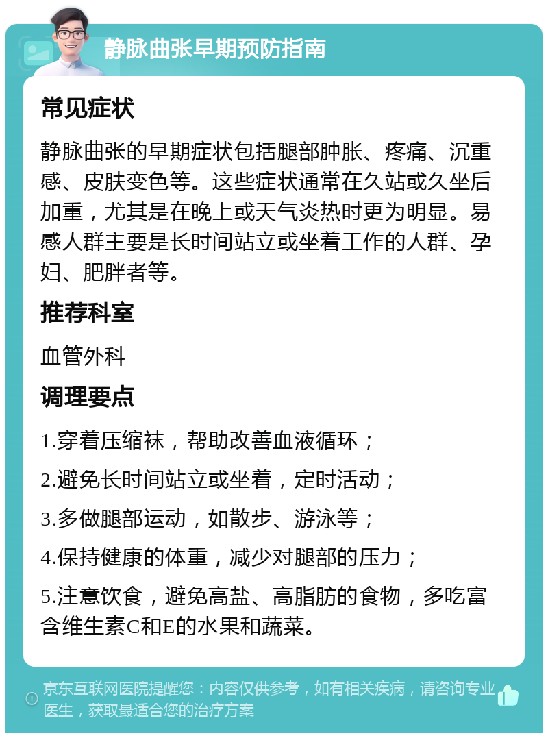 静脉曲张早期预防指南 常见症状 静脉曲张的早期症状包括腿部肿胀、疼痛、沉重感、皮肤变色等。这些症状通常在久站或久坐后加重，尤其是在晚上或天气炎热时更为明显。易感人群主要是长时间站立或坐着工作的人群、孕妇、肥胖者等。 推荐科室 血管外科 调理要点 1.穿着压缩袜，帮助改善血液循环； 2.避免长时间站立或坐着，定时活动； 3.多做腿部运动，如散步、游泳等； 4.保持健康的体重，减少对腿部的压力； 5.注意饮食，避免高盐、高脂肪的食物，多吃富含维生素C和E的水果和蔬菜。