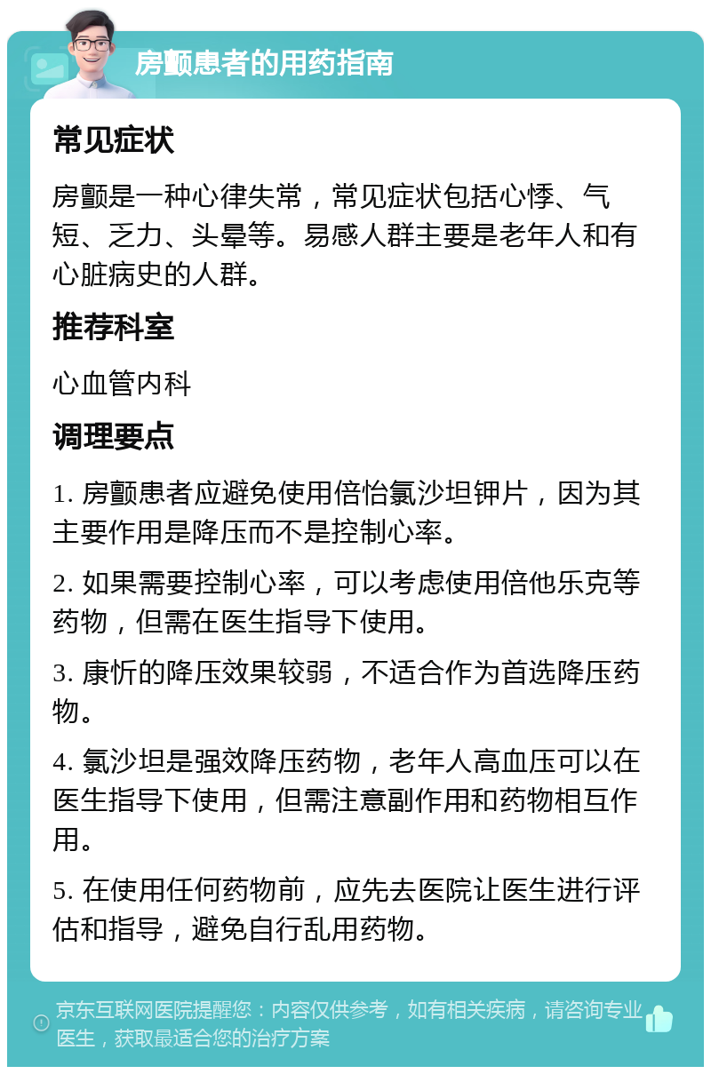 房颤患者的用药指南 常见症状 房颤是一种心律失常，常见症状包括心悸、气短、乏力、头晕等。易感人群主要是老年人和有心脏病史的人群。 推荐科室 心血管内科 调理要点 1. 房颤患者应避免使用倍怡氯沙坦钾片，因为其主要作用是降压而不是控制心率。 2. 如果需要控制心率，可以考虑使用倍他乐克等药物，但需在医生指导下使用。 3. 康忻的降压效果较弱，不适合作为首选降压药物。 4. 氯沙坦是强效降压药物，老年人高血压可以在医生指导下使用，但需注意副作用和药物相互作用。 5. 在使用任何药物前，应先去医院让医生进行评估和指导，避免自行乱用药物。