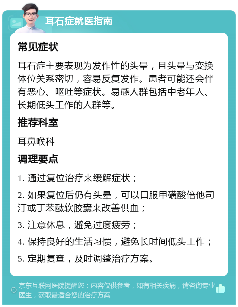 耳石症就医指南 常见症状 耳石症主要表现为发作性的头晕，且头晕与变换体位关系密切，容易反复发作。患者可能还会伴有恶心、呕吐等症状。易感人群包括中老年人、长期低头工作的人群等。 推荐科室 耳鼻喉科 调理要点 1. 通过复位治疗来缓解症状； 2. 如果复位后仍有头晕，可以口服甲磺酸倍他司汀或丁苯酞软胶囊来改善供血； 3. 注意休息，避免过度疲劳； 4. 保持良好的生活习惯，避免长时间低头工作； 5. 定期复查，及时调整治疗方案。