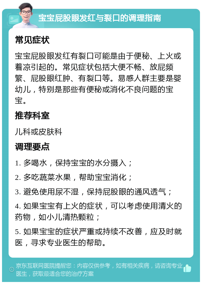 宝宝屁股眼发红与裂口的调理指南 常见症状 宝宝屁股眼发红有裂口可能是由于便秘、上火或着凉引起的。常见症状包括大便不畅、放屁频繁、屁股眼红肿、有裂口等。易感人群主要是婴幼儿，特别是那些有便秘或消化不良问题的宝宝。 推荐科室 儿科或皮肤科 调理要点 1. 多喝水，保持宝宝的水分摄入； 2. 多吃蔬菜水果，帮助宝宝消化； 3. 避免使用尿不湿，保持屁股眼的通风透气； 4. 如果宝宝有上火的症状，可以考虑使用清火的药物，如小儿清热颗粒； 5. 如果宝宝的症状严重或持续不改善，应及时就医，寻求专业医生的帮助。