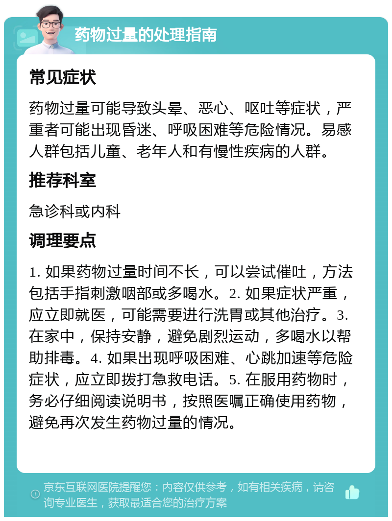 药物过量的处理指南 常见症状 药物过量可能导致头晕、恶心、呕吐等症状，严重者可能出现昏迷、呼吸困难等危险情况。易感人群包括儿童、老年人和有慢性疾病的人群。 推荐科室 急诊科或内科 调理要点 1. 如果药物过量时间不长，可以尝试催吐，方法包括手指刺激咽部或多喝水。2. 如果症状严重，应立即就医，可能需要进行洗胃或其他治疗。3. 在家中，保持安静，避免剧烈运动，多喝水以帮助排毒。4. 如果出现呼吸困难、心跳加速等危险症状，应立即拨打急救电话。5. 在服用药物时，务必仔细阅读说明书，按照医嘱正确使用药物，避免再次发生药物过量的情况。