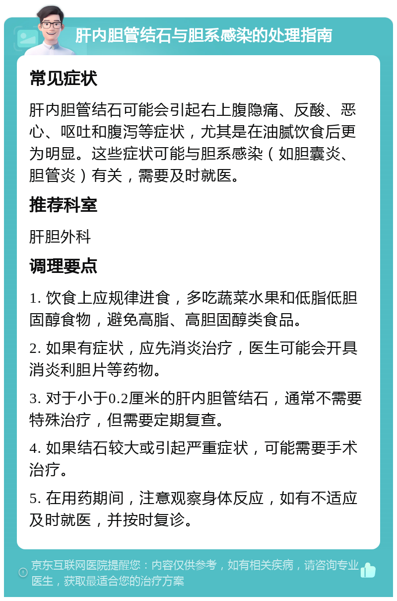 肝内胆管结石与胆系感染的处理指南 常见症状 肝内胆管结石可能会引起右上腹隐痛、反酸、恶心、呕吐和腹泻等症状，尤其是在油腻饮食后更为明显。这些症状可能与胆系感染（如胆囊炎、胆管炎）有关，需要及时就医。 推荐科室 肝胆外科 调理要点 1. 饮食上应规律进食，多吃蔬菜水果和低脂低胆固醇食物，避免高脂、高胆固醇类食品。 2. 如果有症状，应先消炎治疗，医生可能会开具消炎利胆片等药物。 3. 对于小于0.2厘米的肝内胆管结石，通常不需要特殊治疗，但需要定期复查。 4. 如果结石较大或引起严重症状，可能需要手术治疗。 5. 在用药期间，注意观察身体反应，如有不适应及时就医，并按时复诊。