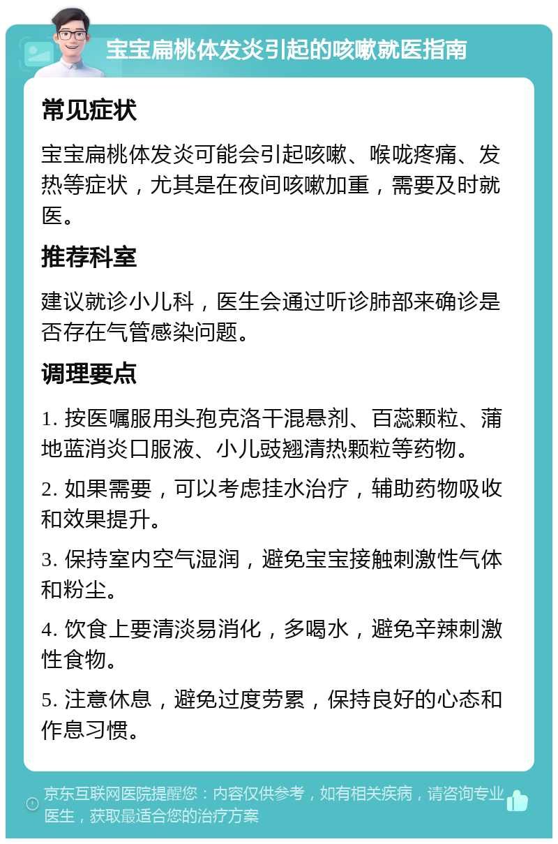 宝宝扁桃体发炎引起的咳嗽就医指南 常见症状 宝宝扁桃体发炎可能会引起咳嗽、喉咙疼痛、发热等症状，尤其是在夜间咳嗽加重，需要及时就医。 推荐科室 建议就诊小儿科，医生会通过听诊肺部来确诊是否存在气管感染问题。 调理要点 1. 按医嘱服用头孢克洛干混悬剂、百蕊颗粒、蒲地蓝消炎口服液、小儿豉翘清热颗粒等药物。 2. 如果需要，可以考虑挂水治疗，辅助药物吸收和效果提升。 3. 保持室内空气湿润，避免宝宝接触刺激性气体和粉尘。 4. 饮食上要清淡易消化，多喝水，避免辛辣刺激性食物。 5. 注意休息，避免过度劳累，保持良好的心态和作息习惯。