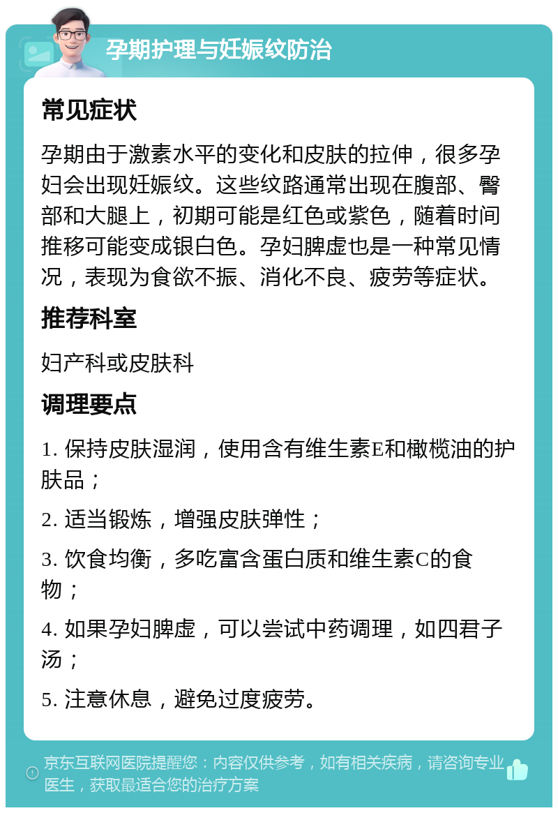 孕期护理与妊娠纹防治 常见症状 孕期由于激素水平的变化和皮肤的拉伸，很多孕妇会出现妊娠纹。这些纹路通常出现在腹部、臀部和大腿上，初期可能是红色或紫色，随着时间推移可能变成银白色。孕妇脾虚也是一种常见情况，表现为食欲不振、消化不良、疲劳等症状。 推荐科室 妇产科或皮肤科 调理要点 1. 保持皮肤湿润，使用含有维生素E和橄榄油的护肤品； 2. 适当锻炼，增强皮肤弹性； 3. 饮食均衡，多吃富含蛋白质和维生素C的食物； 4. 如果孕妇脾虚，可以尝试中药调理，如四君子汤； 5. 注意休息，避免过度疲劳。