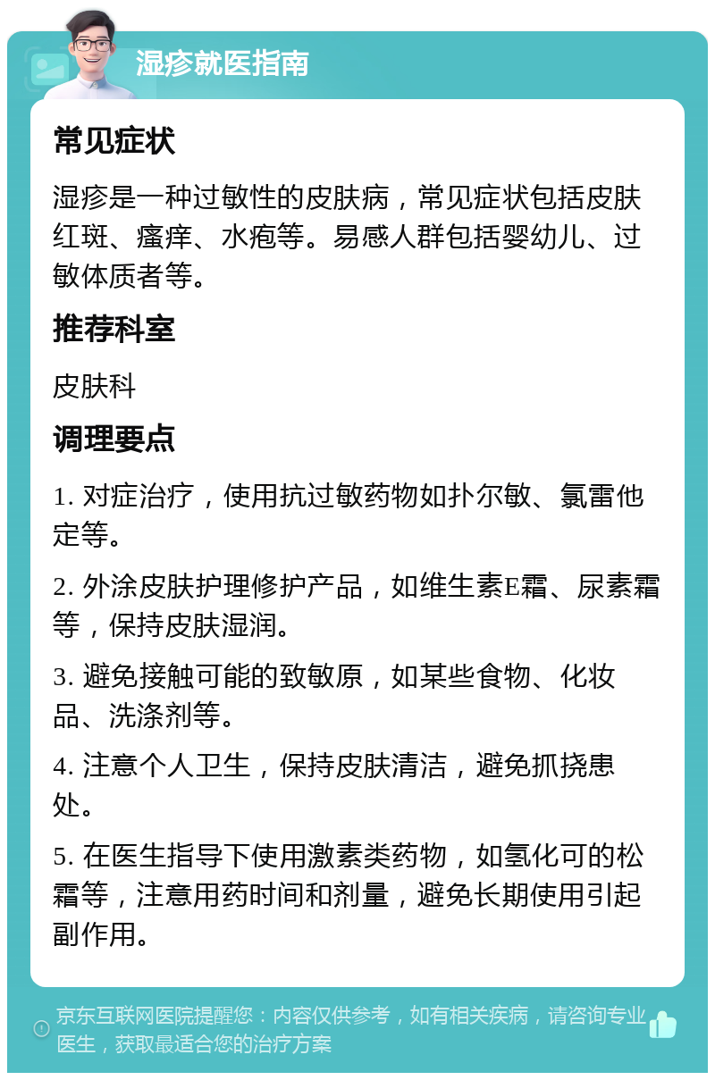 湿疹就医指南 常见症状 湿疹是一种过敏性的皮肤病，常见症状包括皮肤红斑、瘙痒、水疱等。易感人群包括婴幼儿、过敏体质者等。 推荐科室 皮肤科 调理要点 1. 对症治疗，使用抗过敏药物如扑尔敏、氯雷他定等。 2. 外涂皮肤护理修护产品，如维生素E霜、尿素霜等，保持皮肤湿润。 3. 避免接触可能的致敏原，如某些食物、化妆品、洗涤剂等。 4. 注意个人卫生，保持皮肤清洁，避免抓挠患处。 5. 在医生指导下使用激素类药物，如氢化可的松霜等，注意用药时间和剂量，避免长期使用引起副作用。