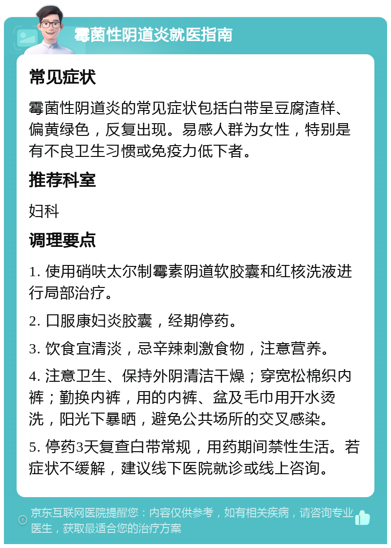 霉菌性阴道炎就医指南 常见症状 霉菌性阴道炎的常见症状包括白带呈豆腐渣样、偏黄绿色，反复出现。易感人群为女性，特别是有不良卫生习惯或免疫力低下者。 推荐科室 妇科 调理要点 1. 使用硝呋太尔制霉素阴道软胶囊和红核洗液进行局部治疗。 2. 口服康妇炎胶囊，经期停药。 3. 饮食宜清淡，忌辛辣刺激食物，注意营养。 4. 注意卫生、保持外阴清洁干燥；穿宽松棉织内裤；勤换内裤，用的内裤、盆及毛巾用开水烫洗，阳光下暴晒，避免公共场所的交叉感染。 5. 停药3天复查白带常规，用药期间禁性生活。若症状不缓解，建议线下医院就诊或线上咨询。