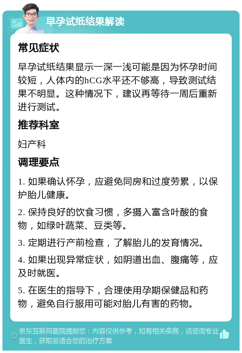 早孕试纸结果解读 常见症状 早孕试纸结果显示一深一浅可能是因为怀孕时间较短，人体内的hCG水平还不够高，导致测试结果不明显。这种情况下，建议再等待一周后重新进行测试。 推荐科室 妇产科 调理要点 1. 如果确认怀孕，应避免同房和过度劳累，以保护胎儿健康。 2. 保持良好的饮食习惯，多摄入富含叶酸的食物，如绿叶蔬菜、豆类等。 3. 定期进行产前检查，了解胎儿的发育情况。 4. 如果出现异常症状，如阴道出血、腹痛等，应及时就医。 5. 在医生的指导下，合理使用孕期保健品和药物，避免自行服用可能对胎儿有害的药物。