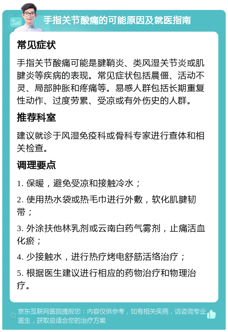 手指关节酸痛的可能原因及就医指南 常见症状 手指关节酸痛可能是腱鞘炎、类风湿关节炎或肌腱炎等疾病的表现。常见症状包括晨僵、活动不灵、局部肿胀和疼痛等。易感人群包括长期重复性动作、过度劳累、受凉或有外伤史的人群。 推荐科室 建议就诊于风湿免疫科或骨科专家进行查体和相关检查。 调理要点 1. 保暖，避免受凉和接触冷水； 2. 使用热水袋或热毛巾进行外敷，软化肌腱韧带； 3. 外涂扶他林乳剂或云南白药气雾剂，止痛活血化瘀； 4. 少接触水，进行热疗烤电舒筋活络治疗； 5. 根据医生建议进行相应的药物治疗和物理治疗。