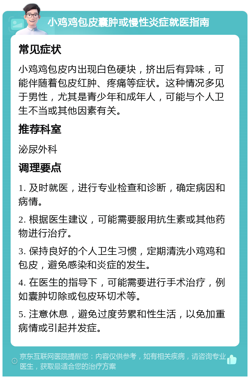 小鸡鸡包皮囊肿或慢性炎症就医指南 常见症状 小鸡鸡包皮内出现白色硬块，挤出后有异味，可能伴随着包皮红肿、疼痛等症状。这种情况多见于男性，尤其是青少年和成年人，可能与个人卫生不当或其他因素有关。 推荐科室 泌尿外科 调理要点 1. 及时就医，进行专业检查和诊断，确定病因和病情。 2. 根据医生建议，可能需要服用抗生素或其他药物进行治疗。 3. 保持良好的个人卫生习惯，定期清洗小鸡鸡和包皮，避免感染和炎症的发生。 4. 在医生的指导下，可能需要进行手术治疗，例如囊肿切除或包皮环切术等。 5. 注意休息，避免过度劳累和性生活，以免加重病情或引起并发症。