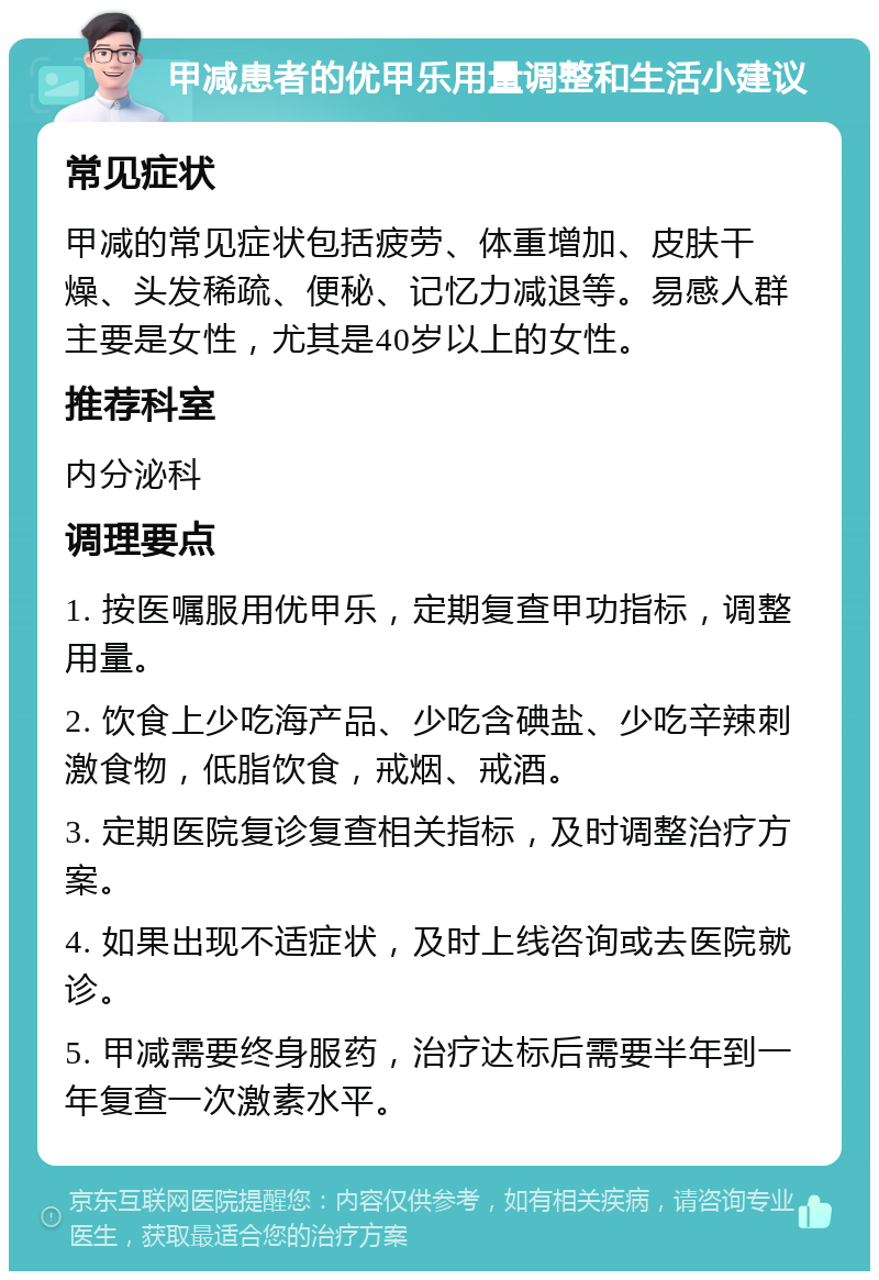 甲减患者的优甲乐用量调整和生活小建议 常见症状 甲减的常见症状包括疲劳、体重增加、皮肤干燥、头发稀疏、便秘、记忆力减退等。易感人群主要是女性，尤其是40岁以上的女性。 推荐科室 内分泌科 调理要点 1. 按医嘱服用优甲乐，定期复查甲功指标，调整用量。 2. 饮食上少吃海产品、少吃含碘盐、少吃辛辣刺激食物，低脂饮食，戒烟、戒酒。 3. 定期医院复诊复查相关指标，及时调整治疗方案。 4. 如果出现不适症状，及时上线咨询或去医院就诊。 5. 甲减需要终身服药，治疗达标后需要半年到一年复查一次激素水平。