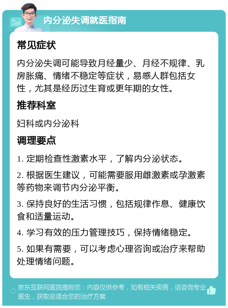 内分泌失调就医指南 常见症状 内分泌失调可能导致月经量少、月经不规律、乳房胀痛、情绪不稳定等症状，易感人群包括女性，尤其是经历过生育或更年期的女性。 推荐科室 妇科或内分泌科 调理要点 1. 定期检查性激素水平，了解内分泌状态。 2. 根据医生建议，可能需要服用雌激素或孕激素等药物来调节内分泌平衡。 3. 保持良好的生活习惯，包括规律作息、健康饮食和适量运动。 4. 学习有效的压力管理技巧，保持情绪稳定。 5. 如果有需要，可以考虑心理咨询或治疗来帮助处理情绪问题。