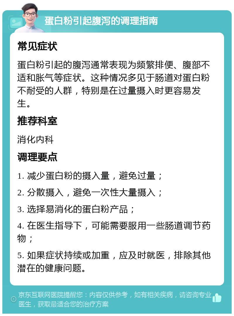 蛋白粉引起腹泻的调理指南 常见症状 蛋白粉引起的腹泻通常表现为频繁排便、腹部不适和胀气等症状。这种情况多见于肠道对蛋白粉不耐受的人群，特别是在过量摄入时更容易发生。 推荐科室 消化内科 调理要点 1. 减少蛋白粉的摄入量，避免过量； 2. 分散摄入，避免一次性大量摄入； 3. 选择易消化的蛋白粉产品； 4. 在医生指导下，可能需要服用一些肠道调节药物； 5. 如果症状持续或加重，应及时就医，排除其他潜在的健康问题。