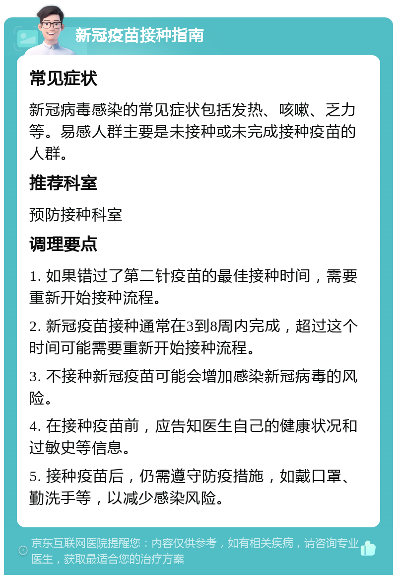 新冠疫苗接种指南 常见症状 新冠病毒感染的常见症状包括发热、咳嗽、乏力等。易感人群主要是未接种或未完成接种疫苗的人群。 推荐科室 预防接种科室 调理要点 1. 如果错过了第二针疫苗的最佳接种时间，需要重新开始接种流程。 2. 新冠疫苗接种通常在3到8周内完成，超过这个时间可能需要重新开始接种流程。 3. 不接种新冠疫苗可能会增加感染新冠病毒的风险。 4. 在接种疫苗前，应告知医生自己的健康状况和过敏史等信息。 5. 接种疫苗后，仍需遵守防疫措施，如戴口罩、勤洗手等，以减少感染风险。