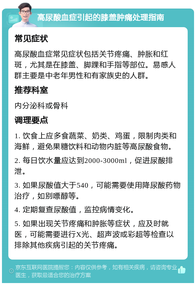 高尿酸血症引起的膝盖肿痛处理指南 常见症状 高尿酸血症常见症状包括关节疼痛、肿胀和红斑，尤其是在膝盖、脚踝和手指等部位。易感人群主要是中老年男性和有家族史的人群。 推荐科室 内分泌科或骨科 调理要点 1. 饮食上应多食蔬菜、奶类、鸡蛋，限制肉类和海鲜，避免果糖饮料和动物内脏等高尿酸食物。 2. 每日饮水量应达到2000-3000ml，促进尿酸排泄。 3. 如果尿酸值大于540，可能需要使用降尿酸药物治疗，如别嘌醇等。 4. 定期复查尿酸值，监控病情变化。 5. 如果出现关节疼痛和肿胀等症状，应及时就医，可能需要进行X光、超声波或彩超等检查以排除其他疾病引起的关节疼痛。