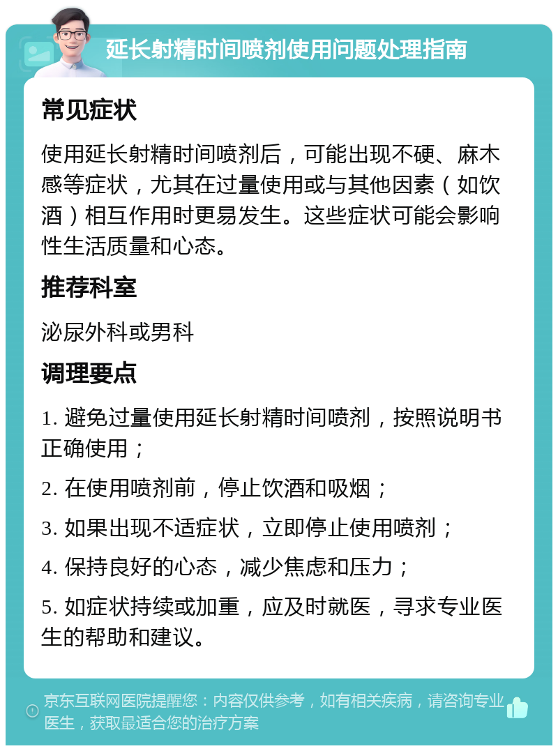 延长射精时间喷剂使用问题处理指南 常见症状 使用延长射精时间喷剂后，可能出现不硬、麻木感等症状，尤其在过量使用或与其他因素（如饮酒）相互作用时更易发生。这些症状可能会影响性生活质量和心态。 推荐科室 泌尿外科或男科 调理要点 1. 避免过量使用延长射精时间喷剂，按照说明书正确使用； 2. 在使用喷剂前，停止饮酒和吸烟； 3. 如果出现不适症状，立即停止使用喷剂； 4. 保持良好的心态，减少焦虑和压力； 5. 如症状持续或加重，应及时就医，寻求专业医生的帮助和建议。