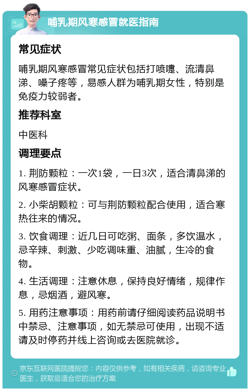 哺乳期风寒感冒就医指南 常见症状 哺乳期风寒感冒常见症状包括打喷嚏、流清鼻涕、嗓子疼等，易感人群为哺乳期女性，特别是免疫力较弱者。 推荐科室 中医科 调理要点 1. 荆防颗粒：一次1袋，一日3次，适合清鼻涕的风寒感冒症状。 2. 小柴胡颗粒：可与荆防颗粒配合使用，适合寒热往来的情况。 3. 饮食调理：近几日可吃粥、面条，多饮温水，忌辛辣、刺激、少吃调味重、油腻，生冷的食物。 4. 生活调理：注意休息，保持良好情绪，规律作息，忌烟酒，避风寒。 5. 用药注意事项：用药前请仔细阅读药品说明书中禁忌、注意事项，如无禁忌可使用，出现不适请及时停药并线上咨询或去医院就诊。