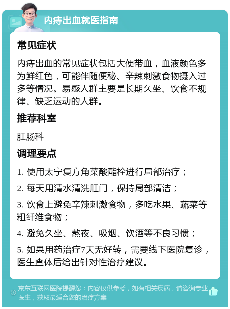 内痔出血就医指南 常见症状 内痔出血的常见症状包括大便带血，血液颜色多为鲜红色，可能伴随便秘、辛辣刺激食物摄入过多等情况。易感人群主要是长期久坐、饮食不规律、缺乏运动的人群。 推荐科室 肛肠科 调理要点 1. 使用太宁复方角菜酸酯栓进行局部治疗； 2. 每天用清水清洗肛门，保持局部清洁； 3. 饮食上避免辛辣刺激食物，多吃水果、蔬菜等粗纤维食物； 4. 避免久坐、熬夜、吸烟、饮酒等不良习惯； 5. 如果用药治疗7天无好转，需要线下医院复诊，医生查体后给出针对性治疗建议。