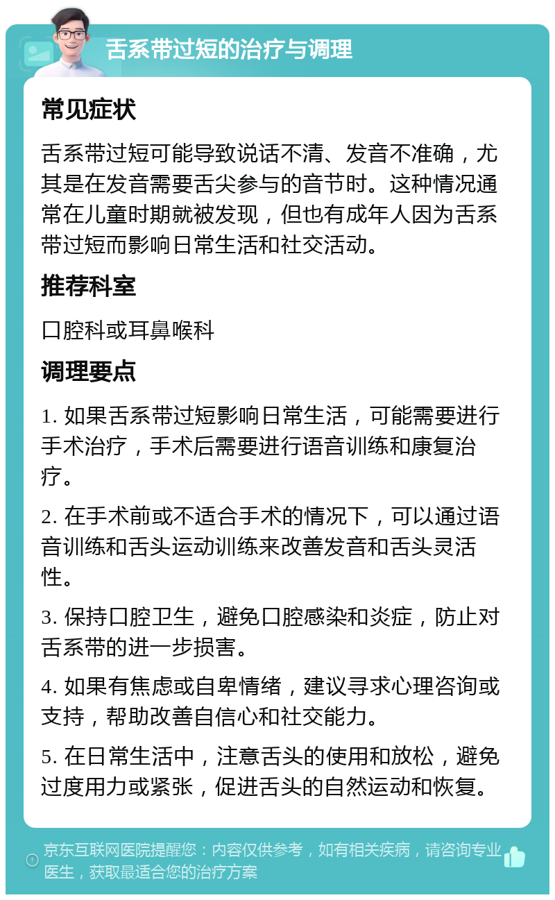 舌系带过短的治疗与调理 常见症状 舌系带过短可能导致说话不清、发音不准确，尤其是在发音需要舌尖参与的音节时。这种情况通常在儿童时期就被发现，但也有成年人因为舌系带过短而影响日常生活和社交活动。 推荐科室 口腔科或耳鼻喉科 调理要点 1. 如果舌系带过短影响日常生活，可能需要进行手术治疗，手术后需要进行语音训练和康复治疗。 2. 在手术前或不适合手术的情况下，可以通过语音训练和舌头运动训练来改善发音和舌头灵活性。 3. 保持口腔卫生，避免口腔感染和炎症，防止对舌系带的进一步损害。 4. 如果有焦虑或自卑情绪，建议寻求心理咨询或支持，帮助改善自信心和社交能力。 5. 在日常生活中，注意舌头的使用和放松，避免过度用力或紧张，促进舌头的自然运动和恢复。