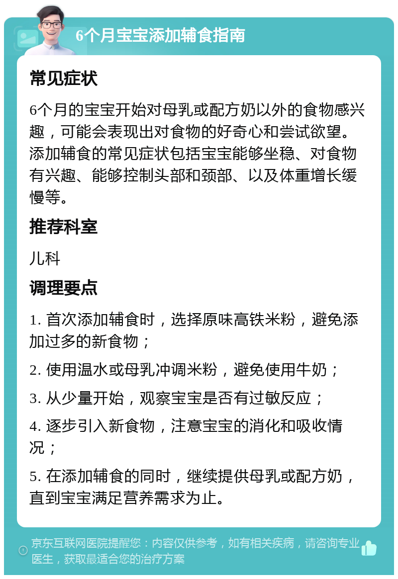 6个月宝宝添加辅食指南 常见症状 6个月的宝宝开始对母乳或配方奶以外的食物感兴趣，可能会表现出对食物的好奇心和尝试欲望。添加辅食的常见症状包括宝宝能够坐稳、对食物有兴趣、能够控制头部和颈部、以及体重增长缓慢等。 推荐科室 儿科 调理要点 1. 首次添加辅食时，选择原味高铁米粉，避免添加过多的新食物； 2. 使用温水或母乳冲调米粉，避免使用牛奶； 3. 从少量开始，观察宝宝是否有过敏反应； 4. 逐步引入新食物，注意宝宝的消化和吸收情况； 5. 在添加辅食的同时，继续提供母乳或配方奶，直到宝宝满足营养需求为止。